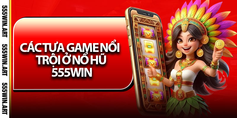 Nổ Hũ 555Win - Trúng Lớn, Đổi Đời, Nhận Thưởng Siêu Tốc 7 Các tựa game nổi trội ở Nổ Hũ 555Win